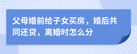 父母婚前给子女买房，婚后共同还贷，离婚时怎么分