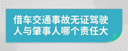 借车交通事故无证驾驶人与肇事人哪个责任大