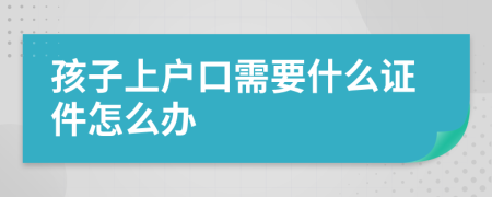 孩子上户口需要什么证件怎么办