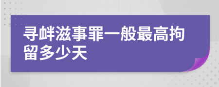 寻衅滋事罪一般最高拘留多少天