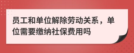 员工和单位解除劳动关系，单位需要缴纳社保费用吗