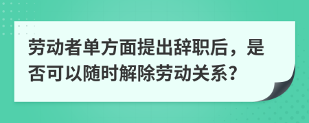 劳动者单方面提出辞职后，是否可以随时解除劳动关系？