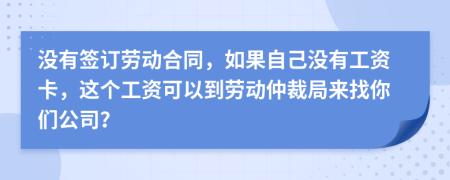 没有签订劳动合同，如果自己没有工资卡，这个工资可以到劳动仲裁局来找你们公司？