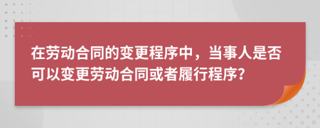 在劳动合同的变更程序中，当事人是否可以变更劳动合同或者履行程序？