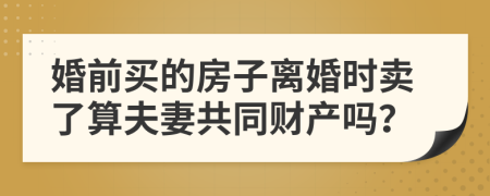 婚前买的房子离婚时卖了算夫妻共同财产吗？