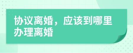 协议离婚，应该到哪里办理离婚