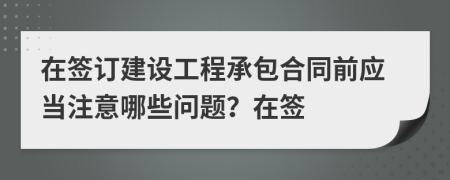 在签订建设工程承包合同前应当注意哪些问题？在签