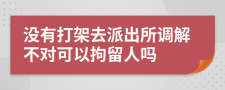 没有打架去派出所调解不对可以拘留人吗