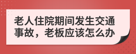 老人住院期间发生交通事故，老板应该怎么办