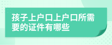 孩子上户口上户口所需要的证件有哪些