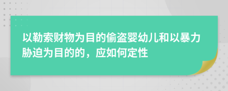 以勒索财物为目的偷盗婴幼儿和以暴力胁迫为目的的，应如何定性