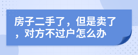 房子二手了，但是卖了，对方不过户怎么办