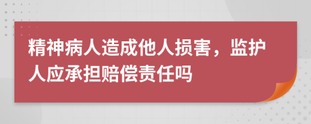 精神病人造成他人损害，监护人应承担赔偿责任吗