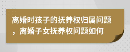 离婚时孩子的抚养权归属问题，离婚子女抚养权问题如何