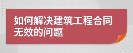 如何解决建筑工程合同无效的问题