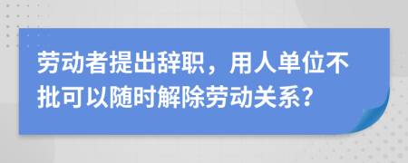 劳动者提出辞职，用人单位不批可以随时解除劳动关系？