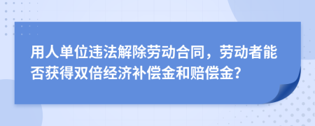 用人单位违法解除劳动合同，劳动者能否获得双倍经济补偿金和赔偿金？