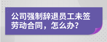公司强制辞退员工未签劳动合同，怎么办？