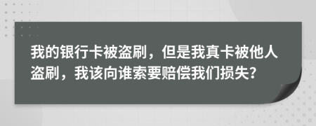 我的银行卡被盗刷，但是我真卡被他人盗刷，我该向谁索要赔偿我们损失？