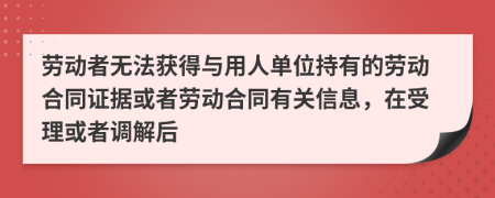 劳动者无法获得与用人单位持有的劳动合同证据或者劳动合同有关信息，在受理或者调解后