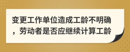  变更工作单位造成工龄不明确，劳动者是否应继续计算工龄