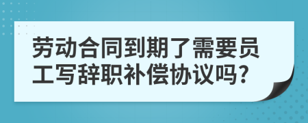 劳动合同到期了需要员工写辞职补偿协议吗?