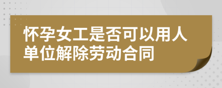 怀孕女工是否可以用人单位解除劳动合同