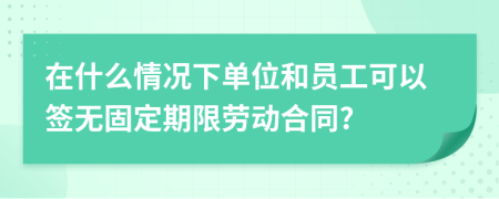 在什么情况下单位和员工可以签无固定期限劳动合同?