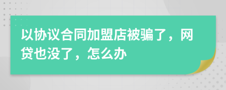 以协议合同加盟店被骗了，网贷也没了，怎么办