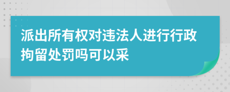 派出所有权对违法人进行行政拘留处罚吗可以采