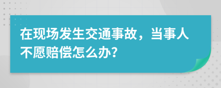 在现场发生交通事故，当事人不愿赔偿怎么办？