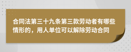 合同法第三十九条第三款劳动者有哪些情形的，用人单位可以解除劳动合同