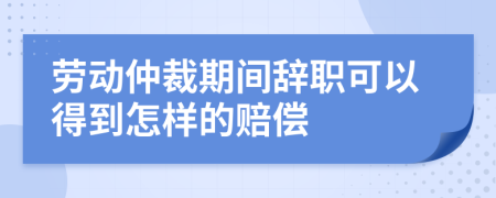 劳动仲裁期间辞职可以得到怎样的赔偿