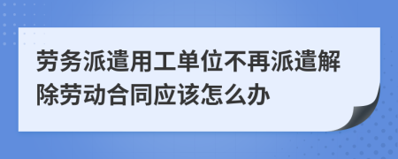 劳务派遣用工单位不再派遣解除劳动合同应该怎么办