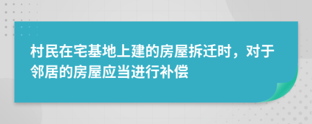 村民在宅基地上建的房屋拆迁时，对于邻居的房屋应当进行补偿