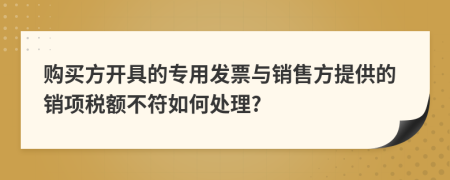 购买方开具的专用发票与销售方提供的销项税额不符如何处理?