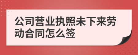 公司营业执照未下来劳动合同怎么签