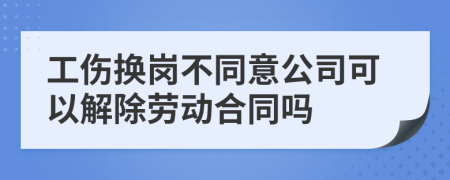工伤换岗不同意公司可以解除劳动合同吗