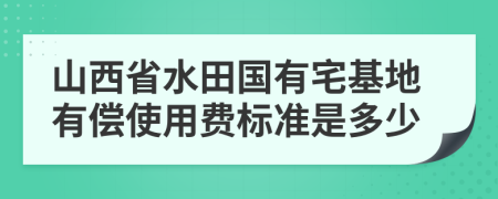 山西省水田国有宅基地有偿使用费标准是多少