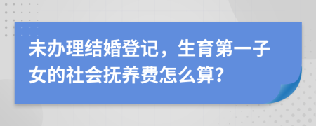 未办理结婚登记，生育第一子女的社会抚养费怎么算？
