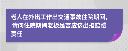 老人在外出工作出交通事故住院期间, 请问住院期间老板是否应该出担赔偿责任