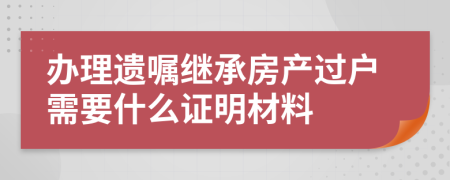 办理遗嘱继承房产过户需要什么证明材料