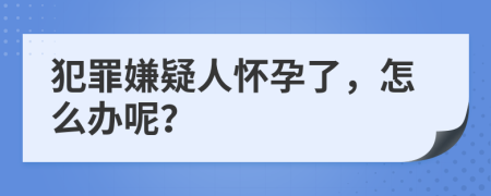 犯罪嫌疑人怀孕了，怎么办呢？