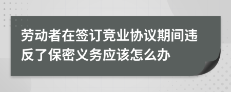 劳动者在签订竞业协议期间违反了保密义务应该怎么办