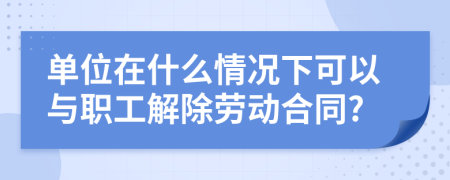 单位在什么情况下可以与职工解除劳动合同?