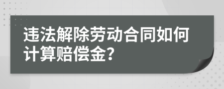违法解除劳动合同如何计算赔偿金？