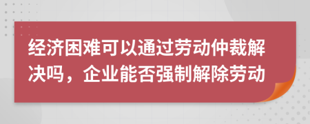 经济困难可以通过劳动仲裁解决吗，企业能否强制解除劳动