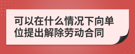 可以在什么情况下向单位提出解除劳动合同