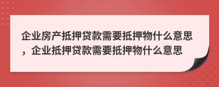 企业房产抵押贷款需要抵押物什么意思，企业抵押贷款需要抵押物什么意思