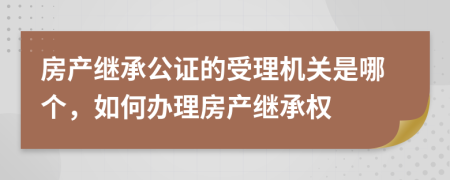 房产继承公证的受理机关是哪个，如何办理房产继承权